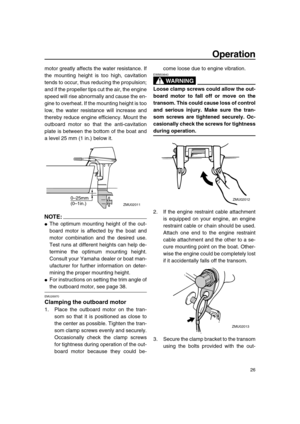 Page 32 
Operation 
26 
motor greatly affects the water resistance. If
the mounting height is too high, cavitation
tends to occur, thus reducing the propulsion;
and if the propeller tips cut the air, the engine
speed will rise abnormally and cause the en-
gine to overheat. If the mounting height is too
low, the water resistance will increase and
thereby reduce engine efficiency. Mount the
outboard motor so that the anti-cavitation
plate is between the bottom of the boat and
a level 25 mm (1 in.) below it....