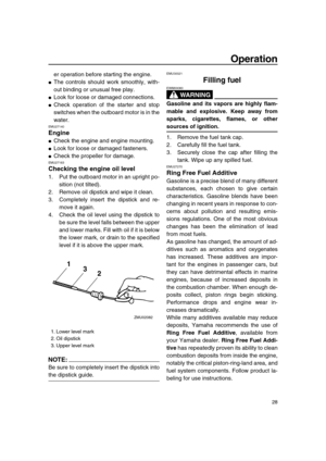 Page 34 
Operation 
28 
er operation before starting the engine. 
 
The controls should work smoothly, with-
out binding or unusual free play. 
 
Look for loose or damaged connections. 
 
Check operation of the starter and stop
switches when the outboard motor is in the
water. 
EMU27140 
Engine 
 
Check the engine and engine mounting. 
 
Look for loose or damaged fasteners. 
 
Check the propeller for damage. 
EMU27163 
Checking the engine oil level 
1. Put the outboard motor in an upright po-
sition (not...