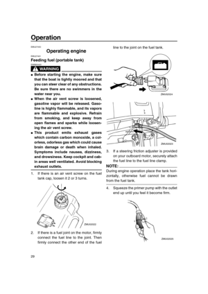 Page 35 
Operation 
29 
EMU27450 
Operating engine 
EMU27461 
Feeding fuel (portable tank)
WARNING
 
EWM00420  
 
Before starting the engine, make sure
that the boat is tightly moored and that
you can steer clear of any obstructions.
Be sure there are no swimmers in the
water near you. 
 
When the air vent screw is loosened,
gasoline vapor will be released. Gaso-
line is highly flammable, and its vapors
are flammable and explosive. Refrain
from smoking, and keep away from
open flames and sparks while loosen-...