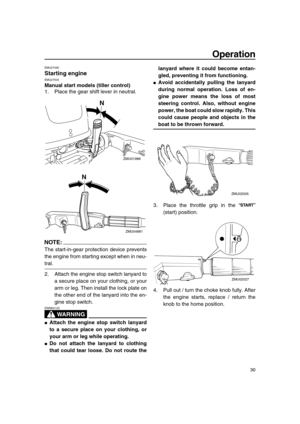 Page 36 
Operation 
30 
EMU27490 
Starting engine 
EMU27505 
Manual start models (tiller control) 
1. Place the gear shift lever in neutral.
NOTE:
 
The start-in-gear protection device prevents
the engine from starting except when in neu- 
tral.
2. Attach the engine stop switch lanyard to
a secure place on your clothing, or your
arm or leg. Then install the lock plate on
the other end of the lanyard into the en-
gine stop switch.
WARNING
 
EWM00120  
 
Attach the engine stop switch lanyard
to a secure place on...