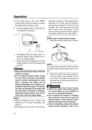 Page 39 
Operation 
33 
 
If the choke knob is left in the “”
(start) position while the engine is running, 
the engine will run poorly or stall.
5. Push the starter button to start the mo-
tor. (Repeat if necessary.)
6. Immediately after the engine starts, re-
lease the starter button to allow it to re-
turn to its original position.
7. Slowly return the throttle grip to the fully
closed position so that the engine does
not stall.
CAUTION:
 
ECM00160  
 
Never push the starter button while the
engine is...