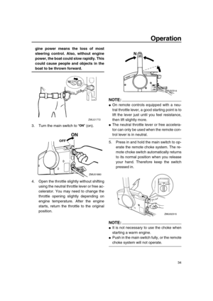 Page 40 
Operation 
34 
gine power means the loss of most
steering control. Also, without engine
power, the boat could slow rapidly. This
could cause people and objects in the 
boat to be thrown forward. 
3. Turn the main switch to “” (on).
4. Open the throttle slightly without shifting
using the neutral throttle lever or free ac-
celerator. You may need to change the
throttle opening slightly depending on
engine temperature. After the engine
starts, return the throttle to the original
position.
NOTE:
 
 
On...