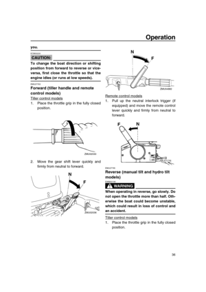 Page 42 
Operation 
36 
you.
CAUTION:
 
ECM00220  
To change the boat direction or shifting
position from forward to reverse or vice-
versa, first close the throttle so that the 
engine idles (or runs at low speeds). 
EMU27763 
Forward (tiller handle and remote 
control models) 
Tiller control models
1. Place the throttle grip in the fully closed
position.
2. Move the gear shift lever quickly and
firmly from neutral to forward.Remote control models1. Pull up the neutral interlock trigger (if
equipped) and move...