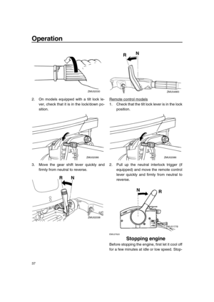 Page 43 
Operation 
37 
2. On models equipped with a tilt lock le-
ver, check that it is in the lock/down po-
sition.
3. Move the gear shift lever quickly and
firmly from neutral to reverse.Remote control models
1. Check that the tilt lock lever is in the lock
position.
2. Pull up the neutral interlock trigger (if
equipped) and move the remote control
lever quickly and firmly from neutral to
reverse.
 
EMU27820 
Stopping engine 
Before stopping the engine, first let it cool off
for a few minutes at idle or low...