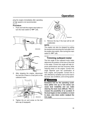 Page 44 
Operation 
38 
ping the engine immediately after operating
at high speed is not recommended. 
EMU27844 
Procedure 
1. Push and hold the engine stop button or
turn the main switch to “” (off).
2. After stopping the engine, disconnect
the fuel line if there is a fuel joint on the
outboard motor.
3. Tighten the air vent screw on the fuel
tank cap (if equipped).4. Remove the key if the boat will be left
unattended.
NOTE:
 
The engine can also be stopped by pulling
the lanyard and removing the lock plate...