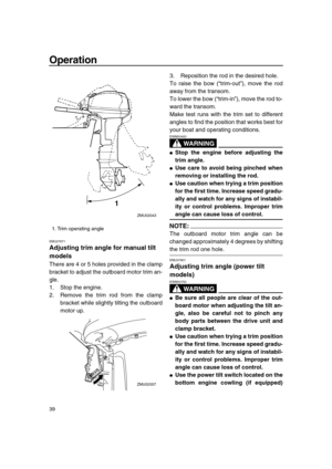 Page 45 
Operation 
39 
EMU27871 
Adjusting trim angle for manual tilt 
models 
There are 4 or 5 holes provided in the clamp
bracket to adjust the outboard motor trim an-
gle.
1. Stop the engine.
2. Remove the trim rod from the clamp
bracket while slightly tilting the outboard
motor up.3. Reposition the rod in the desired hole.
To raise the bow (“trim-out”), move the rod
away from the transom.
To lower the bow (“trim-in”), move the rod to-
ward the transom.
Make test runs with the trim set to different
angles...