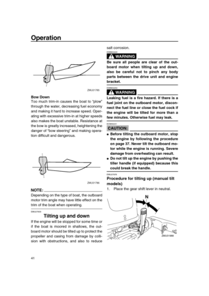 Page 47 
Operation 
41 
Bow Down 
Too much trim-in causes the boat to “plow”
through the water, decreasing fuel economy
and making it hard to increase speed. Oper-
ating with excessive trim-in at higher speeds
also makes the boat unstable. Resistance at
the bow is greatly increased, heightening the
danger of “bow steering” and making opera-
tion difficult and dangerous.
NOTE:
 
Depending on the type of boat, the outboard
motor trim angle may have little effect on the 
trim of the boat when operating. 
EMU27933...