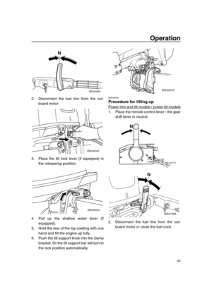 Page 48 
Operation 
42 
2. Disconnect the fuel line from the out-
board motor.
3. Place the tilt lock lever (if equipped) in
the release/up position.
4. Pull up the shallow water lever (if
equipped).
5. Hold the rear of the top cowling with one
hand and tilt the engine up fully.
6. Push the tilt support knob into the clamp
bracket. Or the tilt support bar will turn to
the lock position automatically. 
EMU28005 
Procedure for tilting up 
Power trim and tilt models / power tilt models
1. Place the remote control...