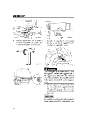 Page 49 
Operation 
43 
3. Press the power trim and tilt switch /
power tilt switch “” (up) until the out-
board motor has tilted up completely.4. Push the tilt support knob into the clamp
bracket or pull the tilt support lever to-
ward you to support the engine.
WARNING
 
EWM00260  
After tilting the outboard motor, be sure
to support it with the tilt support knob or
tilt support lever. Otherwise the outboard
motor could fall back down suddenly if oil
in the power trim and tilt unit loses pres- 
sure. 
5....