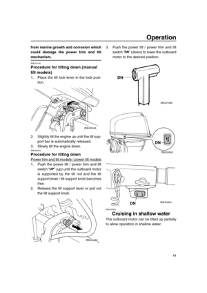 Page 50 
Operation 
44 
from marine growth and corrosion which
could damage the power trim and tilt 
mechanism. 
EMU30190 
Procedure for tilting down (manual 
tilt models) 
1. Place the tilt lock lever in the lock posi-
tion.
2. Slightly tilt the engine up until the tilt sup-
port bar is automatically released.
3. Slowly tilt the engine down. 
EMU28053 
Procedure for tilting down 
Power trim and tilt models / power tilt models
1. Push the power tilt / power trim and tilt
switch “” (up) until the outboard motor...