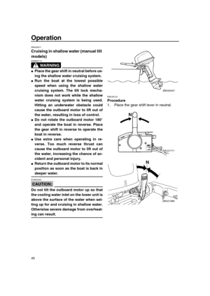 Page 51 
Operation 
45 
EMU28071 
Cruising in shallow water (manual tilt 
models)
WARNING
 
EWM00710  
 
Place the gear shift in neutral before us-
ing the shallow water cruising system. 
 
Run the boat at the lowest possible
speed when using the shallow water
cruising system. The tilt lock mecha-
nism does not work while the shallow
water cruising system is being used.
Hitting an underwater obstacle could
cause the outboard motor to lift out of
the water, resulting in loss of control. 
 
Do not rotate the...