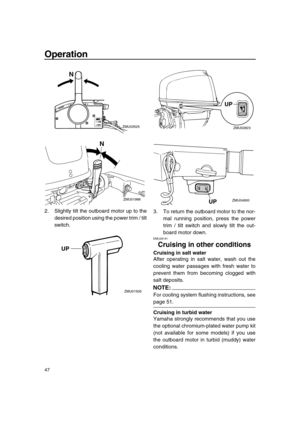 Page 53 
Operation 
47 
2. Slightly tilt the outboard motor up to the
desired position using the power trim / tilt
switch.3. To return the outboard motor to the nor-
mal running position, press the power
trim / tilt switch and slowly tilt the out-
board motor down. 
EMU28191 
Cruising in other conditions 
Cruising in salt water 
After operating in salt water, wash out the
cooling water passages with fresh water to
prevent them from becoming clogged with
salt deposits.
NOTE:
 
For cooling system flushing...