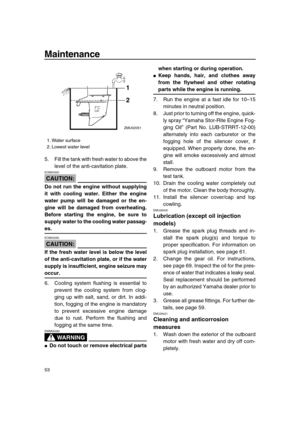 Page 59 
Maintenance 
53 
5. Fill the tank with fresh water to above the
level of the anti-cavitation plate.
CAUTION:
 
ECM00300  
Do not run the engine without supplying
it with cooling water. Either the engine
water pump will be damaged or the en-
gine will be damaged from overheating.
Before starting the engine, be sure to
supply water to the cooling water passag- 
es.
CAUTION:
 
ECM00290  
If the fresh water level is below the level
of the anti-cavitation plate, or if the water
supply is insufficient,...