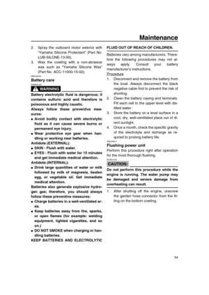 Page 60 
Maintenance 
54 
2. Spray the outboard motor exterior with
“Yamaha Silicone Protectant” (Part No.
LUB-SILCNE-13-00).
3. Wax the cowling with a non-abrasive
wax such as “Yamaha Silicone Wax”
(Part No. ACC-11000-15-02). 
EMU28430 
Battery care
WARNING
 
EWM00330  
Battery electrolytic fluid is dangerous; it
contains sulfuric acid and therefore is
poisonous and highly caustic.
Always follow these preventive mea-
sures: 
 
Avoid bodily contact with electrolytic
fluid as it can cause severe burns or...