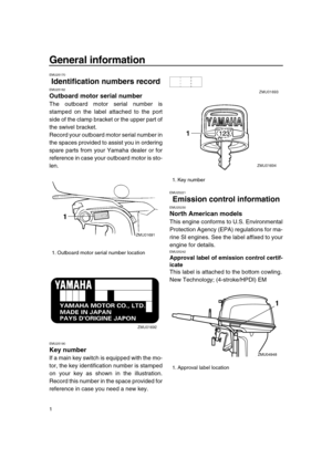 Page 7 
1 
General information 
EMU25170 
Identification numbers record 
EMU25182 
Outboard motor serial number 
The outboard motor serial number is
stamped on the label attached to the port
side of the clamp bracket or the upper part of
the swivel bracket.
Record your outboard motor serial number in
the spaces provided to assist you in ordering
spare parts from your Yamaha dealer or for
reference in case your outboard motor is sto-
len. 
EMU25190 
Key number 
If a main key switch is equipped with the mo-
tor,...