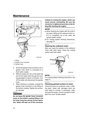 Page 61 
Maintenance 
55 
2. Screw the garden hose connector onto a
garden hose which is connected to a
fresh water supply.
3. With the engine off, turn on the water tap
and let the water flush through the cool-
ing passages for about 15 minutes. Turn
off the water and disconnect the garden
hose.
4. When flushing is complete, reinstall the
garden hose connector on the fitting on
the bottom cowling. Tighten the connec-
tor securely.
CAUTION:
 
ECM00540  
Do not leave the garden hose connector
loose on the bottom...