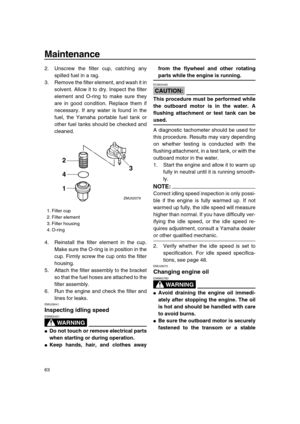 Page 69 
Maintenance 
63 
2. Unscrew the filter cup, catching any
spilled fuel in a rag.
3. Remove the filter element, and wash it in
solvent. Allow it to dry. Inspect the filter
element and O-ring to make sure they
are in good condition. Replace them if
necessary. If any water is found in the
fuel, the Yamaha portable fuel tank or
other fuel tanks should be checked and
cleaned.
4. Reinstall the filter element in the cup.
Make sure the O-ring is in position in the
cup. Firmly screw the cup onto the filter...