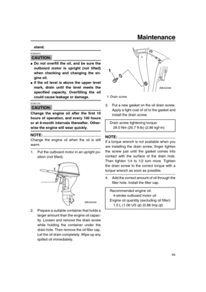 Page 70 
Maintenance 
64 
stand.
CAUTION:
 
ECM00970  
 
Do not overfill the oil, and be sure the
outboard motor is upright (not tilted)
when checking and changing the en-
gine oil. 
 
If the oil level is above the upper level
mark, drain until the level meets the
specified capacity. Overfilling the oil 
could cause leakage or damage.
CAUTION:
 
ECM01240  
Change the engine oil after the first 10
hours of operation, and every 100 hours
or at 6-month intervals thereafter. Other- 
wise the engine will wear...