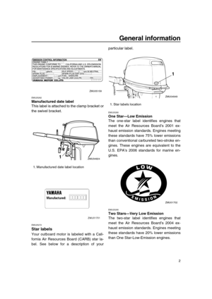 Page 8 
General information 
2 
EMU25262 
Manufactured date label 
This label is attached to the clamp bracket or
the swivel bracket. 
EMU25272 
Star labels 
Your outboard motor is labeled with a Cali-
fornia Air Resources Board (CARB) star la-
bel. See below for a description of yourparticular label. 
EMU25280 
One Star—Low Emission 
The one-star label identifies engines that
meet the Air Resources Board’s 2001 ex-
haust emission standards. Engines meeting
these standards have 75% lower emissions
than...