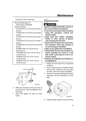 Page 76 
Maintenance 
70 
the gear oil drain screw hole.
6. When the oil begins to flow out of the oil
level plug hole, insert and tighten the oil
level plug.
7. Insert and tighten the gear oil drain
screw. 
EMU29302 
Cleaning fuel tank
WARNING
 
EWM00920  
Gasoline is highly flammable, and its va-
pors are flammable and explosive. 
 
If you have any question about properly
doing this procedure, consult your
Yamaha dealer. 
 
Keep away from sparks, cigarettes,
flames, or other sources of ignition
when...