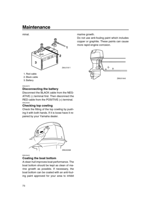 Page 79 
Maintenance 
73 
minal. 
EMU29370 
Disconnecting the battery 
Disconnect the BLACK cable from the NEG-
ATIVE (-) terminal first. Then disconnect the
RED cable from the POSITIVE (+) terminal. 
EMU29390 
Checking top cowling 
Check the fitting of the top cowling by push-
ing it with both hands. If it is loose have it re-
paired by your Yamaha dealer. 
EMU29400 
Coating the boat bottom 
A clean hull improves boat performance. The
boat bottom should be kept as clean of ma-
rine growth as possible. If...