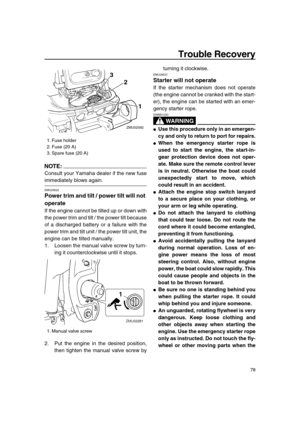 Page 84 
Trouble Recovery 
78
NOTE:
 
Consult your Yamaha dealer if the new fuse 
immediately blows again. 
EMU29522 
Power trim and tilt / power tilt will not 
operate 
If the engine cannot be tilted up or down with
the power trim and tilt / the power tilt because
of a discharged battery or a failure with the
power trim and tilt unit / the power tilt unit, the
engine can be tilted manually.
1. Loosen the manual valve screw by turn-
ing it counterclockwise until it stops.
2. Put the engine in the desired...