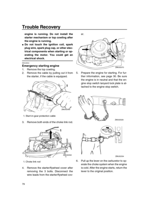 Page 85 
Trouble Recovery 
79 
engine is running. Do not install the
starter mechanism or top cowling after
the engine is running. 
 
Do not touch the ignition coil, spark
plug wire, spark plug cap, or other elec-
trical components when starting or op-
erating the motor. You could get an 
electrical shock. 
EMU29602 
Emergency starting engine 
1. Remove the top cowling.
2. Remove the cable by pulling out it from
the starter, if the cable is equipped.
3. Remove both ends of the choke link rod.
4. Remove the...