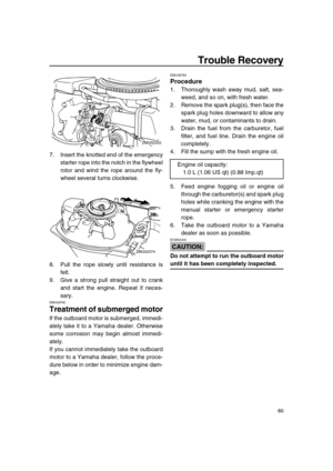 Page 86 
Trouble Recovery 
80 
7. Insert the knotted end of the emergency
starter rope into the notch in the flywheel
rotor and wind the rope around the fly-
wheel several turns clockwise.
8. Pull the rope slowly until resistance is
felt.
9. Give a strong pull straight out to crank
and start the engine. Repeat if neces-
sary. 
EMU29760 
Treatment of submerged motor 
If the outboard motor is submerged, immedi-
ately take it to a Yamaha dealer. Otherwise
some corrosion may begin almost immedi-
ately.
If you...