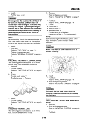 Page 101
ENGINE
3-16
4. Install: Air filter case cover
CAUTION:
ECA14400
Never operate the engine without the air fil-
ter element installed. Unfiltered air will 
cause rapid wear of engine parts and may 
damage the engine. Operating the engine 
without the air filter element will also affect 
throttle bodies synchronization, leading to 
poor engine performance and possible 
overheating.
NOTE:
When installing the air filter element into the air 
filter case cover, make sure that the sealing 
surfaces are...