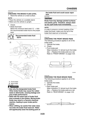 Page 108
CHASSIS
3-23
EAS21240
CHECKING THE BRAKE FLUID LEVEL
1. Stand the vehicle on a level surface.
NOTE:
 Place the vehicle on a suitable stand.
 Make sure the vehicle is upright.
2. Check: Brake fluid levelBelow the minimum level mark “a”  → Add 
the recommended brake fluid to the proper 
level.
WARNING
EWA13090
 Use only the designated brake fluid. 
Other brake fluids may cause the rubber 
seals to deteriorate, causing leakage and 
poor brake performance.
 Refill with the same type of brake fluid...