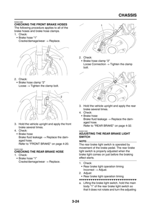 Page 109
CHASSIS
3-24
EAS21280
CHECKING THE FRONT BRAKE HOSES
The following procedure applies to all of the 
brake hoses and brake hose clamps.
1. Check:Brake hose “1”Cracks/damage/wear  → Replace.
2. Check:  Brake hose clamp “2”
Loose  → Tighten the clamp bolt.
3. Hold the vehicle upright and apply the front  brake several times.
4. Check: Brake hoseBrake fluid leakage  → Replace the dam-
aged hose.
Refer to FRONT BRAKE on page 4-20.
EAS21290
CHECKING THE REAR BRAKE HOSE
1. Check: Brake hose...