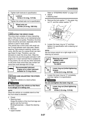 Page 112
CHASSIS
3-27
d. Tighten both locknuts to specification.
e. Tighten the wheel axle nut to specification.
▲▲▲▲▲▲▲▲▲▲▲▲▲▲▲▲▲▲▲▲▲▲▲▲▲▲▲▲▲▲
ET2D1008
LUBRICATING THE DRIVE CHAIN
The drive chain consists of many interacting 
parts. If the drive chain is not maintained prop-
erly, it will wear out quickly. Therefore, the drive 
chain should be serviced, especially when the 
vehicle is used in dusty areas.
This vehicle has a drive chain with small rub-
ber O-rings between each side plate. Steam 
cleaning,...