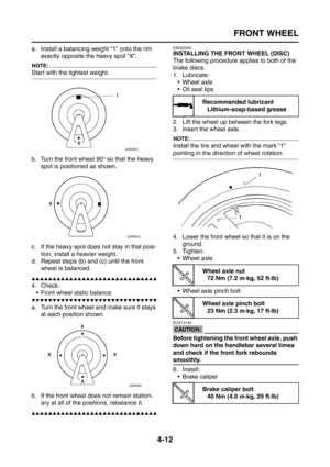 Page 137
FRONT WHEEL
4-12
a. Install a balancing weight “1” onto the rim exactly opposite the heavy spot “X”.
NOTE:
Start with the lightest weight.
b. Turn the front wheel 90 ° so that the heavy 
spot is positioned as shown.
c. If the heavy spot does not stay in that posi- tion, install a heavier weight.
d. Repeat steps (b) and (c) until the front  wheel is balanced.
▲▲▲▲▲▲▲▲▲▲▲▲▲▲▲▲▲▲▲▲▲▲▲▲▲▲▲▲▲▲
4. Check:
 Front wheel static balance
▼▼▼▼▼▼▼▼▼▼▼▼▼▼▼▼▼▼▼▼▼▼▼▼▼▼▼▼▼▼
a. Turn the front wheel and make sure it stays...