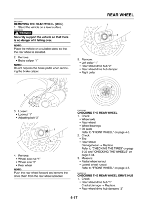 Page 142
REAR WHEEL
4-17
EAS22040
REMOVING THE REAR WHEEL (DISC)
1. Stand the vehicle on a level surface.
WARNING
EWA13120
Securely support the vehicle so that there 
is no danger of it falling over.
NOTE:
Place the vehicle on a suitable stand so that 
the rear wheel is elevated.
2. Remove: Brake caliper “1”
NOTE:
Do not depress the brake pedal when remov-
ing the brake caliper.
3. Loosen: Locknut “1”
 Adjusting bolt “2”
4. Remove:  Wheel axle nut “1”
 Wheel axle “2”
 Rear wheel
NOTE:
Push the rear wheel...