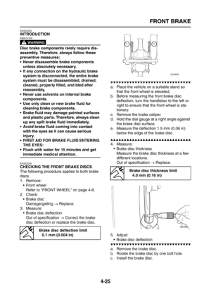 Page 150
FRONT BRAKE
4-25
EAS22220
INTRODUCTION
WARNING
EWA14100
Disc brake components rarely require dis-
assembly. Therefore, always follow these 
preventive measures:
 Never disassemble brake components unless absolutely necessary.
 If any connection on the hydraulic brake 
system is disconnected, the entire brake 
system must be disassembled, drained, 
cleaned, properly filled, and bled after 
reassembly.
 Never use solvents on internal brake  components.
 Use only clean or new brake fluid for  cleaning...