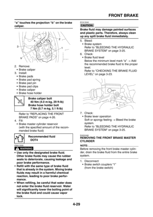 Page 154
FRONT BRAKE
4-29
“a” touches the projection “b” on the brake 
caliper.
2. Remove: Brake caliper
3. Install:  Brake pads
 Brake pad spring
 Brake pad pin
 Brake pad clips
 Brake caliper
 Brake hose holder
Refer to REPLACING THE FRONT 
BRAKE PADS on page 4-26.
4. Fill:
 Brake master cylinder reservoir(with the specified amount of the recom-
mended brake fluid)
WARNING
EWA13090
 Use only the designated brake fluid. Other brake fluids may cause the rubber 
seals to deteriorate, causing leakage and...