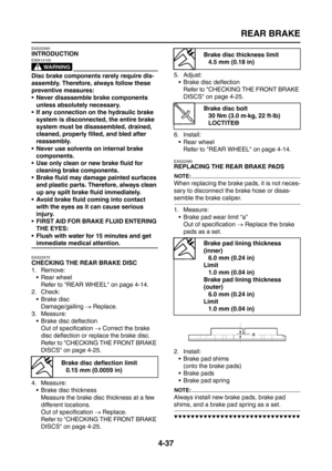 Page 162
REAR BRAKE
4-37
EAS22560
INTRODUCTION
WARNING
EWA14100
Disc brake components rarely require dis-
assembly. Therefore, always follow these 
preventive measures:
 Never disassemble brake components unless absolutely necessary.
 If any connection on the hydraulic brake 
system is disconnected, the entire brake 
system must be disassembled, drained, 
cleaned, properly filled, and bled after 
reassembly.
 Never use solvents on internal brake  components.
 Use only clean or new brake fluid for  cleaning...