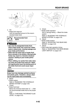 Page 167
REAR BRAKE
4-42
2. Fill: Brake fluid reservoir(with the specified amount of the recom-
mended brake fluid)
WARNING
EW2D1005
 Use only the designated brake fluid.  Other brake fluids may cause the rubber 
seals to deteriorate, causing leakage and 
poor brake performance.
 Refill with the same type of brake fluid  that is already in the system. Mixing brake 
fluids may result in a harmful chemical 
reaction, leading to poor brake perfor-
mance.
 When refilling, be careful that water does  not enter...