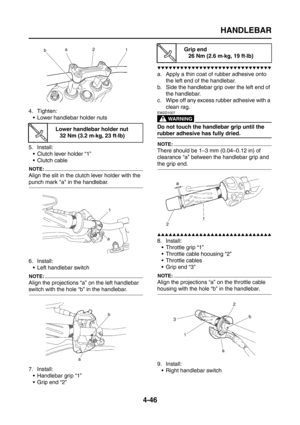 Page 171
HANDLEBAR
4-46
4. Tighten: Lower handlebar holder nuts
5. Install:  Clutch lever holder “1”
Clutch cable
NOTE:
Align the slit in the clutch lever holder with the 
punch mark a in the handlebar.
6. Install: Left handlebar switch
NOTE:
Align the projections “a” on the left handlebar 
switch with the hole “b” in the handlebar.
7. Install: Handlebar grip “1”
 Grip end “2”
▼▼▼▼▼▼▼▼▼▼▼▼▼▼▼▼▼▼▼▼▼▼▼▼▼▼▼▼▼▼
a. Apply a thin coat of rubber adhesive onto  the left end of the handlebar.
b. Side the handlebar...