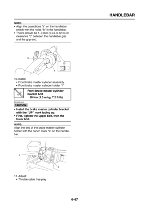 Page 172
HANDLEBAR
4-47
NOTE:
 Align the projections a on the handlebar switch with the holes b in the handlebar.
 Threre should be 1–3 mm (0.04–0.12 in) of 
clearance “c” between the handlebar grip 
and the grip end.
10. Install:  Front brake master cylinder assembly
 Front brake master cylinder holder “1”
CAUTION:
ECS2D1010
 Install the brake master cylinder bracket with the “UP” mark facing up.
 First, tighten the upper bolt, then the 
lower bolt.
NOTE:
Align the end of the brake master cylinder 
holder...