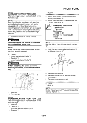 Page 175
FRONT FORK
4-50
EAS22970
REMOVING THE FRONT FORK LEGS
The following procedure applies to both of the 
front fork legs.
NOTE:
Each front fork leg is eqipped with a spring 
preload adjusting bolt, the right fork leg is 
equipped with a rebound damping force 
adjusting screan and left front fprk is equipped 
with a compression damping force adjusting 
screw. Pay attention not to mistake the right 
and left.
1. Stand the vehicle on a level surface.
WARNING
EWA13120
Securely support the vehicle so that there...