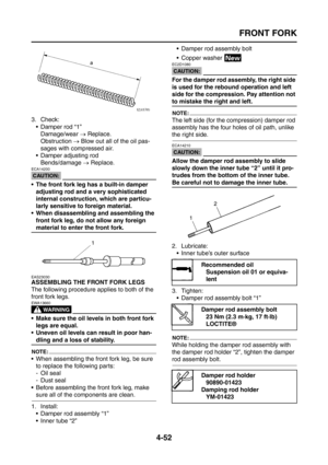 Page 177
FRONT FORK
4-52
3. Check: Damper rod “1”Damage/wear  → Replace.
Obstruction  → Blow out all of the oil pas-
sages with compressed air.
 Damper adjusting rod Bends/damage  → Replace.
CAUTION:
ECA14200
 The front fork leg has a built-in damper 
adjusting rod and a very sophisticated 
internal construction, which are particu-
larly sensitive to foreign material.
 When disassembling and assembling the 
front fork leg, do not allow any foreign 
material to enter the front fork.
EAS23030
ASSEMBLING THE...