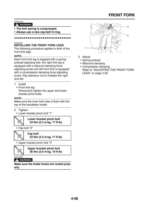 Page 181
FRONT FORK
4-56
WARNING
EW2D1003
 The fork spring is compressed.
 Always use a new cap bolt O-ring.
▲▲▲▲▲▲▲▲▲▲▲▲▲▲▲▲▲▲▲▲▲▲▲▲▲▲▲▲▲▲
EAS23050
INSTALLING THE FRONT FORK LEGS
The following procedure applies to both of the 
front fork legs.
NOTE:
Each front fork leg is eqipped with a spring 
preload adjusting bolt, the right fork leg is 
equipped with a rebound damping force 
adjusting screw and left front fork is equipped 
with a compression damping force adjusting 
screw. Pay attension not to mistake the...