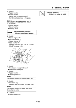 Page 185
STEERING HEAD
4-60
4. Check: Upper bracket
 Lower bracket
(along with the steering stem)
Bends/cracks/damage  → Replace.
EAS23140
INSTALLING THE STEERING HEAD
1. Lubricate:
 Upper bearing
 Lower bearing
 Bearing races
2. Install:  Lower ring nut “1”
 Rubber washer “2”
 Upper ring nut “3”
 Lock washer “4”Refer to INSTALLING THE STEERING 
HEAD on page 4-60.
3. Install:  Front brake hose joint bracket
 Front brake hose joint
4. Install:
 Upper bracket
 Steering stem nut
NOTE:
Temporarily...