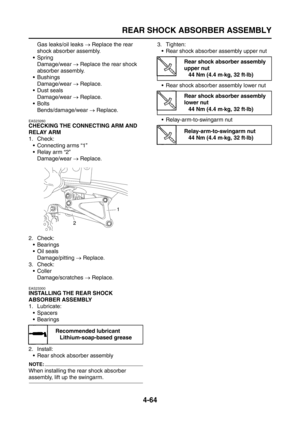 Page 189
REAR SHOCK ABSORBER ASSEMBLY
4-64
Gas leaks/oil leaks → Replace the rear 
shock absorber assembly.
Spring Damage/wear  → Replace the rear shock 
absorber assembly.
 Bushings Damage/wear  → Replace.
Dust seals
Damage/wear  → Replace.
Bolts Bends/damage/wear  → Replace.
EAS23260
CHECKING THE CONNECTING ARM AND 
RELAY ARM
1. Check:
 Connecting arms “1”
 Relay arm “2”Damage/wear  → Replace.
2. Check:  Bearings
 Oil sealsDamage/pitting  → Replace.
3. Check: Coller
Damage/scratches  → Replace....