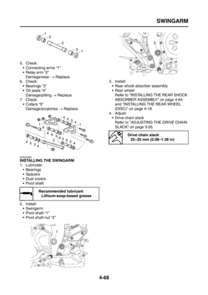 Page 193
SWINGARM
4-68
5. Check: Connecting arms “1”
 Relay arm “2”Damage/wear  → Replace.
6. Check:  Bearings “3”
 Oil seals “4”Damage/pitting  → Replace.
7. Check:  Collars “5”
Damage/scratches  → Replace.
EAS23380
INSTALLING THE SWINGARM
1. Lubricate:
 Bearings
 Spacers
Dust covers
 Pivot shaft
2. Install:  Swingarm
 Pivot shaft “1”
 Pivot shaft nut “2” 3. Install:
 Rear shock absorber assembly
 Rear wheelRefer to INSTALLING THE REAR SHOCK 
ABSORBER ASSEMBLY on page 4-64 
and INSTALLING THE REAR...