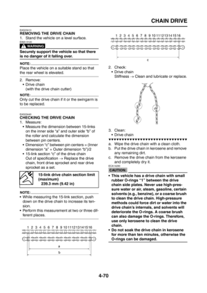 Page 195
CHAIN DRIVE
4-70
EAS23410
REMOVING THE DRIVE CHAIN
1. Stand the vehicle on a level surface.
WARNING
EWA13120
Securely support the vehicle so that there 
is no danger of it falling over.
NOTE:
Place the vehicle on a suitable stand so that 
the rear wheel is elevated.
2. Remove:Drive chain(with the drive chain cutter)
NOTE:
Only cut the drive chain if it or the swingarm is 
to be replaced.
EAS23440
CHECKING THE DRIVE CHAIN
1. Measure:
 Measure the dimension between 15-links on the inner side “a” and...
