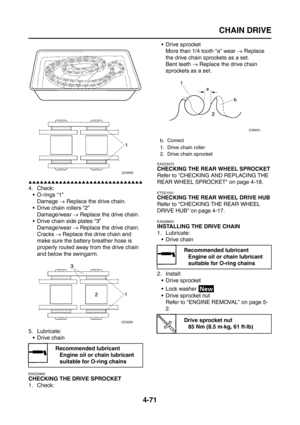 Page 196
CHAIN DRIVE
4-71
▲▲▲▲▲▲▲▲▲▲▲▲▲▲▲▲▲▲▲▲▲▲▲▲▲▲▲▲▲▲
4. Check: O-rings “1”
Damage  → Replace the drive chain.
 Drive chain rollers “2” Damage/wear  → Replace the drive chain.
 Drive chain side plates “3”
Damage/wear  → Replace the drive chain.
Cracks  → Replace the drive chain and 
make sure the battery breather hose is 
properly routed away from the drive chain 
and below the swingarm.
5. Lubricate:  Drive chain
EAS23460
CHECKING THE DRIVE SPROCKET
1. Check:  Drive sprocket
More than 1/4 tooth “a” wear...