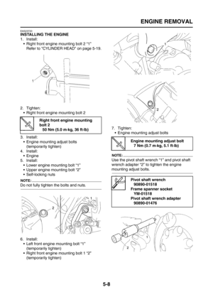 Page 206
ENGINE REMOVAL
5-8
EAS23720
INSTALLING THE ENGINE
1. Install: Right front engine mounting bolt 2 “1”
Refer to CYLINDER HEAD on page 5-19.
2. Tighten:  Right front engine mounting bolt 2
3. Install:  Engine mounting adjust bolts(temporarily tighten)
4. Install:
 Engine
5. Install:  Lower engine mounting bolt “1”
 Upper engine mounting bolt “2”
 Self-locking nuts
NOTE:
Do not fully tighten the bolts and nuts.
6. Install: Left front engine mounting bolt “1”
(temporarily tighten)
 Right front...