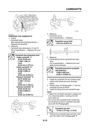 Page 211
CAMSHAFTS
5-13
EAS23850
CHECKING THE CAMSHAFTS
1. Check: Camshaft lobes
Blue discoloration/pitting/scratches  → 
Replace the camshaft.
2. Measure:
 Camshaft lobe dimensions “a” and “b”Out of specification  → Replace the cam-
shaft. 3. Measure:
 Camshaft runoutOut of specification  → Replace.
4. Measure:  Camshaft-journal-to-camshaft-cap clear-
ance
Out of specification  → Measure the cam-
shaft journal diameter.
▼▼▼▼▼▼▼▼▼▼▼▼▼▼▼▼▼▼▼▼▼▼▼▼▼▼▼▼▼▼
a. Install the camshaft into the cylinder head 
(without...